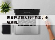 米兰体育app入口-世界杯点球大战中胜出，全场沸腾。