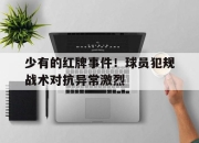 米兰体育app入口-少有的红牌事件！球员犯规战术对抗异常激烈