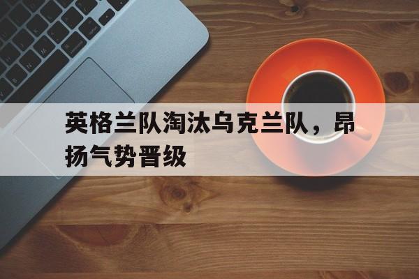 英格兰队淘汰乌克兰队，昂扬气势晋级